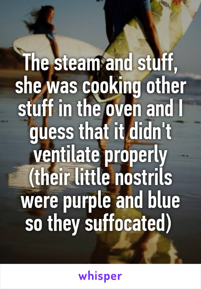 The steam and stuff, she was cooking other stuff in the oven and I guess that it didn't ventilate properly (their little nostrils were purple and blue so they suffocated) 