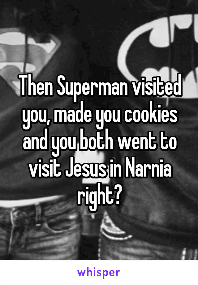 Then Superman visited you, made you cookies and you both went to visit Jesus in Narnia right?