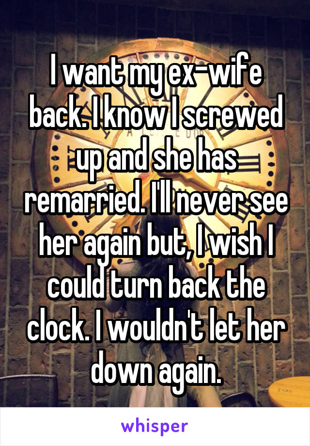 I want my ex-wife back. I know I screwed up and she has remarried. I'll never see her again but, I wish I could turn back the clock. I wouldn't let her down again.