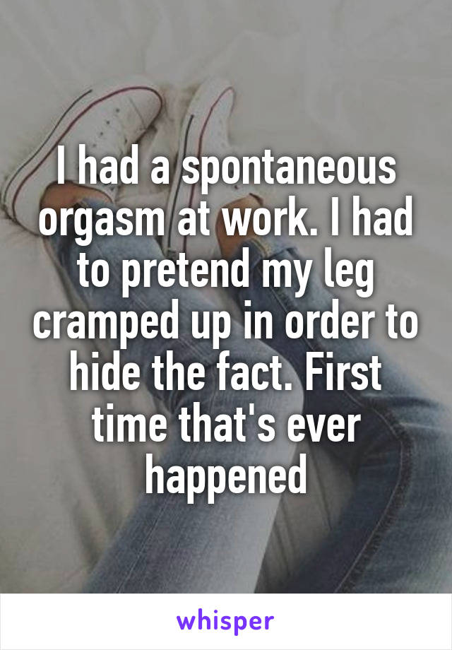 I had a spontaneous orgasm at work. I had to pretend my leg cramped up in order to hide the fact. First time that's ever happened