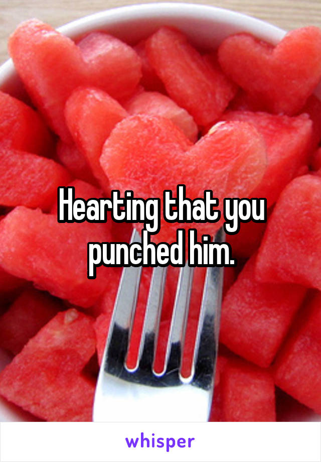 Hearting that you punched him.