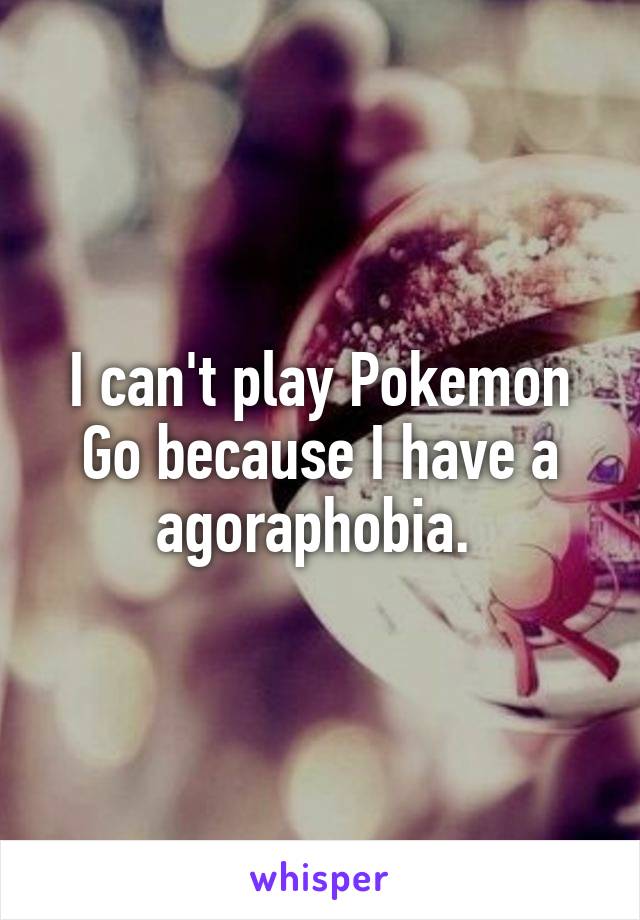 I can't play Pokemon Go because I have a agoraphobia. 