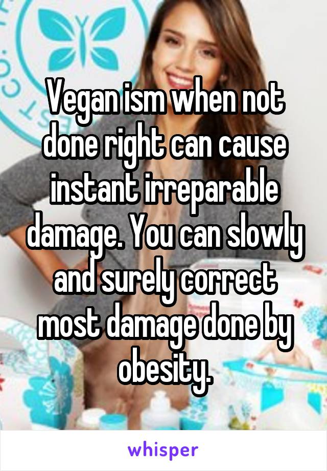 Vegan ism when not done right can cause instant irreparable damage. You can slowly and surely correct most damage done by obesity.