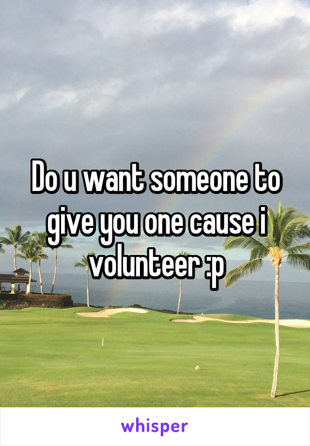 Do u want someone to give you one cause i volunteer :p