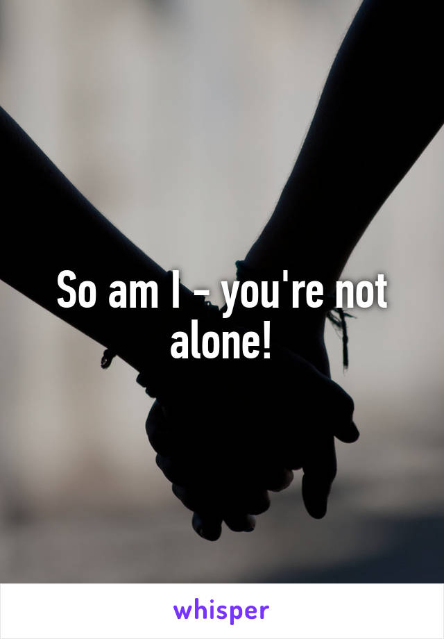 So am I - you're not alone!