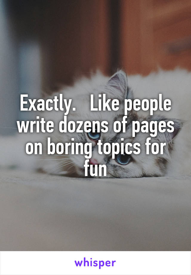 Exactly.   Like people write dozens of pages on boring topics for fun