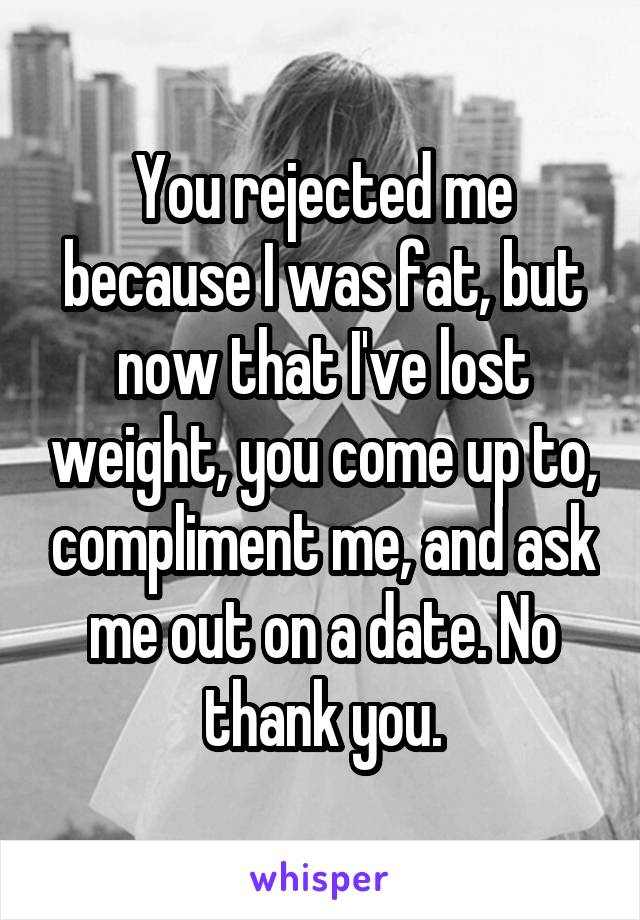You rejected me because I was fat, but now that I've lost weight, you come up to, compliment me, and ask me out on a date. No thank you.