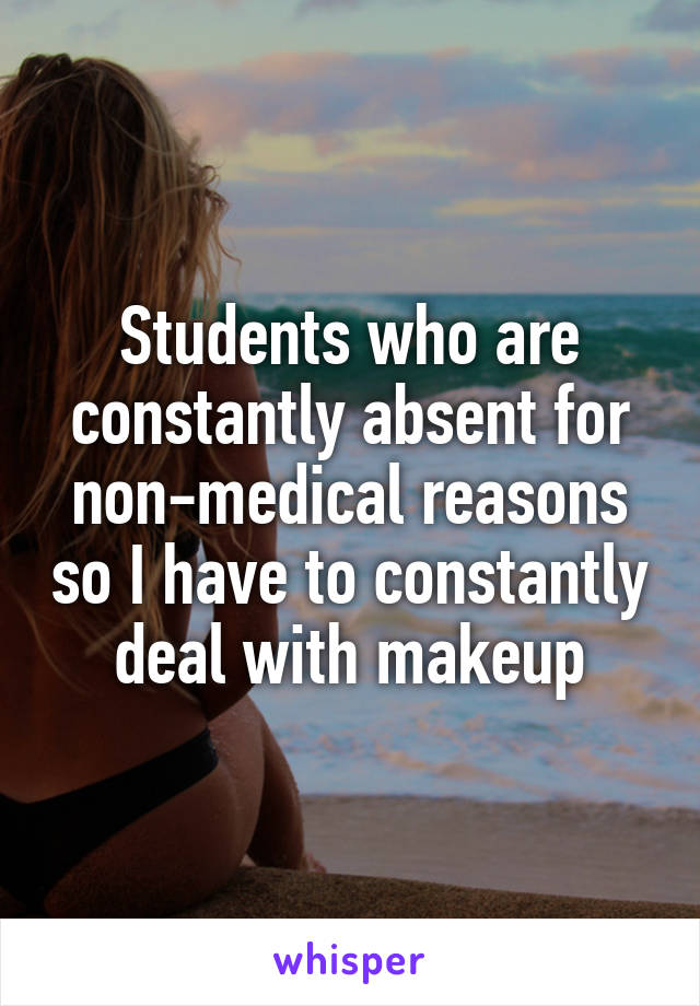 Students who are constantly absent for non-medical reasons so I have to constantly deal with makeup