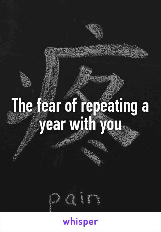 The fear of repeating a year with you