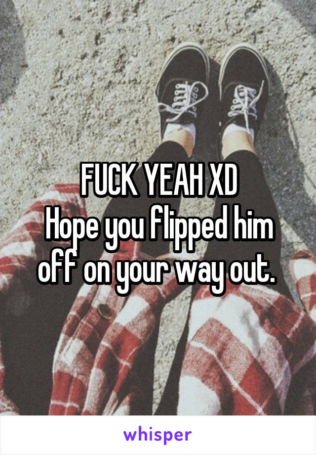 FUCK YEAH XD
Hope you flipped him off on your way out. 