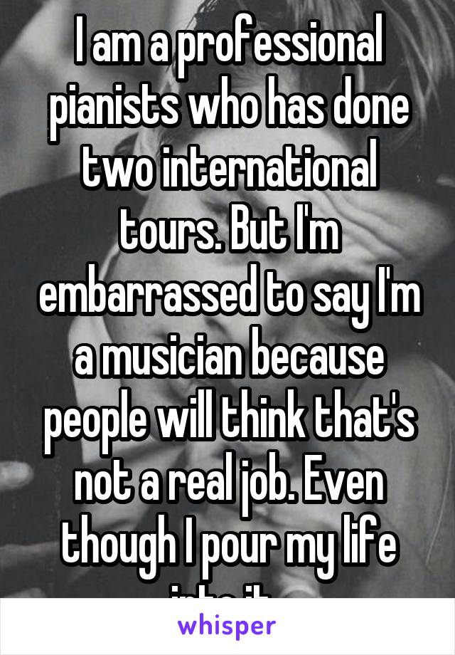 I am a professional pianists who has done two international tours. But I'm embarrassed to say I'm a musician because people will think that's not a real job. Even though I pour my life into it. 
