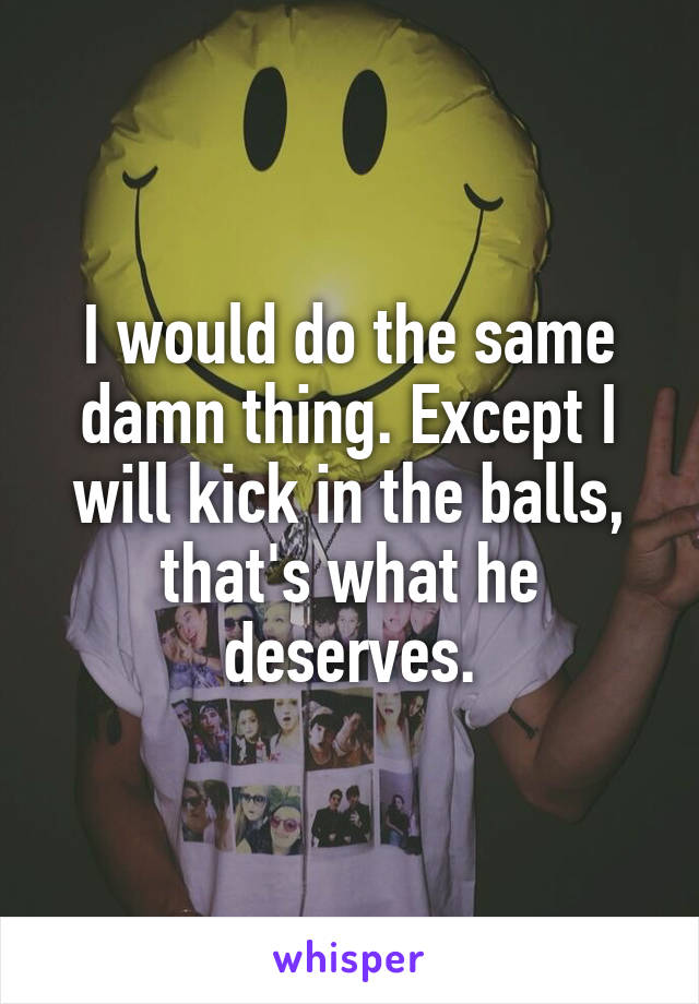 I would do the same damn thing. Except I will kick in the balls, that's what he deserves.