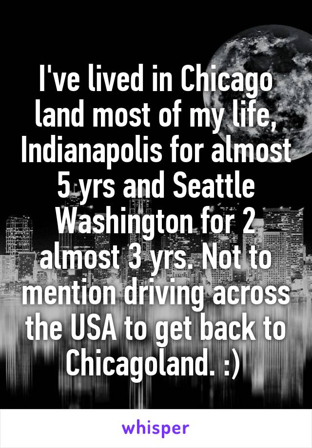 I've lived in Chicago land most of my life, Indianapolis for almost 5 yrs and Seattle Washington for 2 almost 3 yrs. Not to mention driving across the USA to get back to Chicagoland. :) 