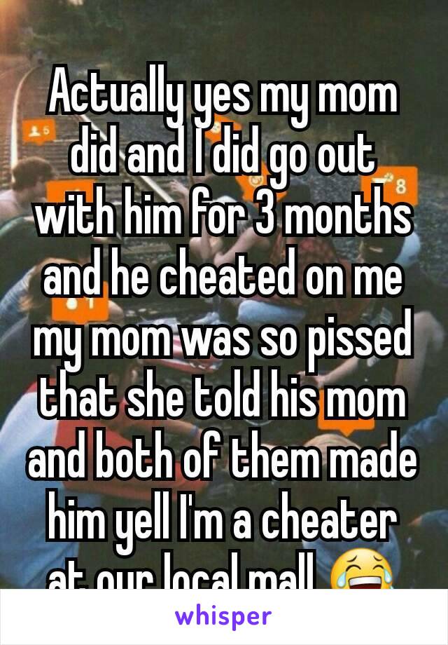Actually yes my mom did and I did go out with him for 3 months and he cheated on me my mom was so pissed that she told his mom and both of them made him yell I'm a cheater at our local mall 😂