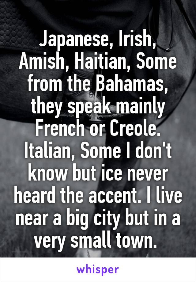 Japanese, Irish, Amish, Haitian, Some from the Bahamas, they speak mainly French or Creole. Italian, Some I don't know but ice never heard the accent. I live near a big city but in a very small town. 