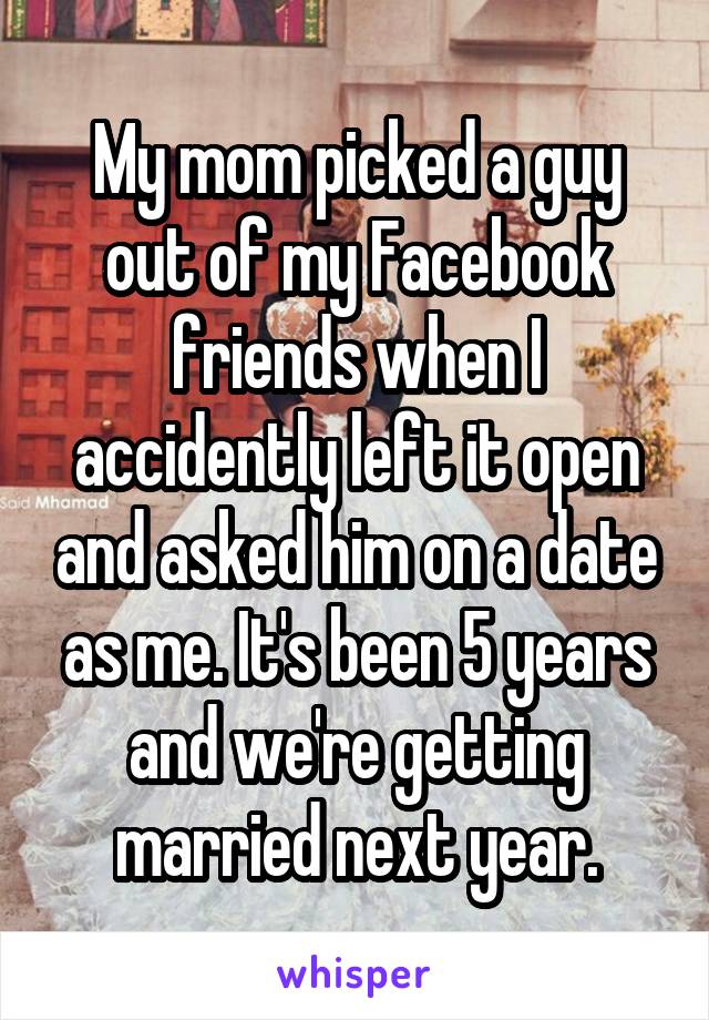 My mom picked a guy out of my Facebook friends when I accidently left it open and asked him on a date as me. It's been 5 years and we're getting married next year.