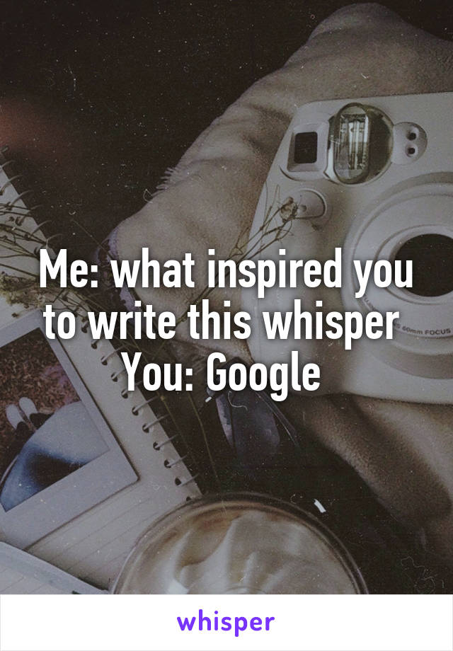 Me: what inspired you to write this whisper 
You: Google 