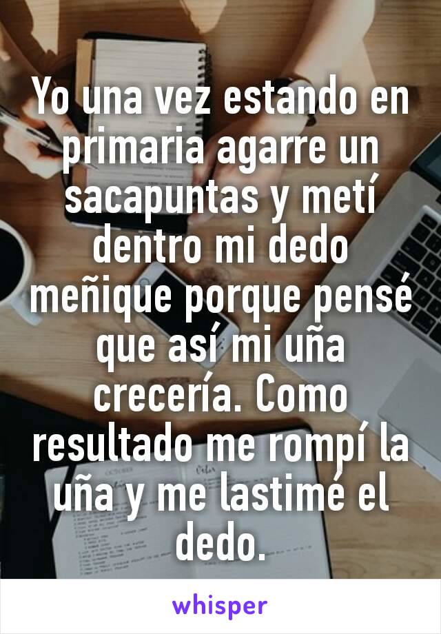 Yo una vez estando en primaria agarre un sacapuntas y metí dentro mi dedo meñique porque pensé que así mi uña crecería. Como resultado me rompí la uña y me lastimé el dedo.