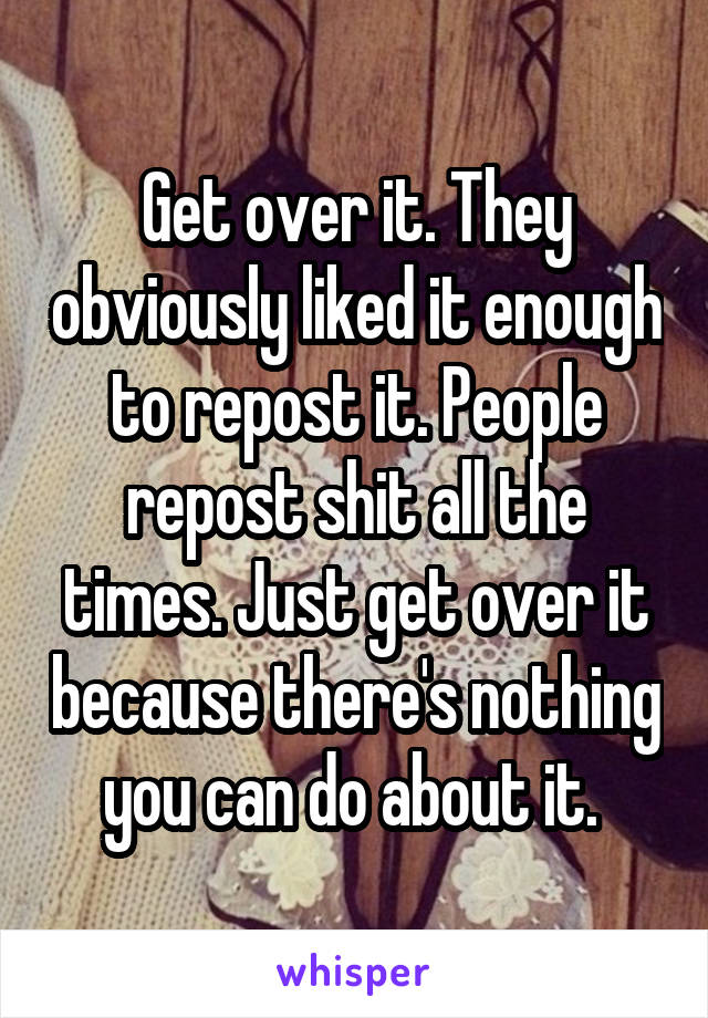 Get over it. They obviously liked it enough to repost it. People repost shit all the times. Just get over it because there's nothing you can do about it. 