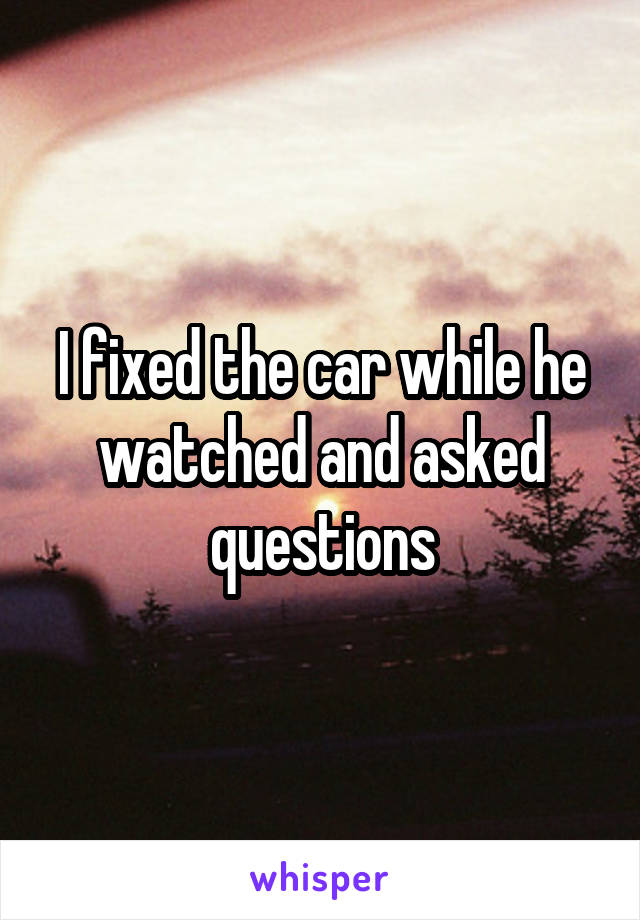 I fixed the car while he watched and asked questions