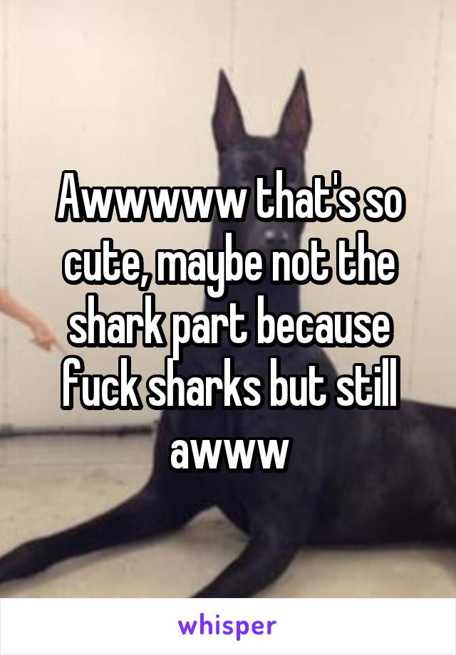 Awwwww that's so cute, maybe not the shark part because fuck sharks but still awww