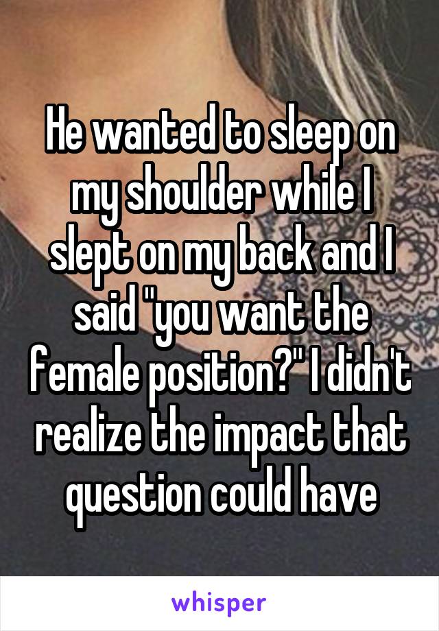 He wanted to sleep on my shoulder while I slept on my back and I said "you want the female position?" I didn't realize the impact that question could have