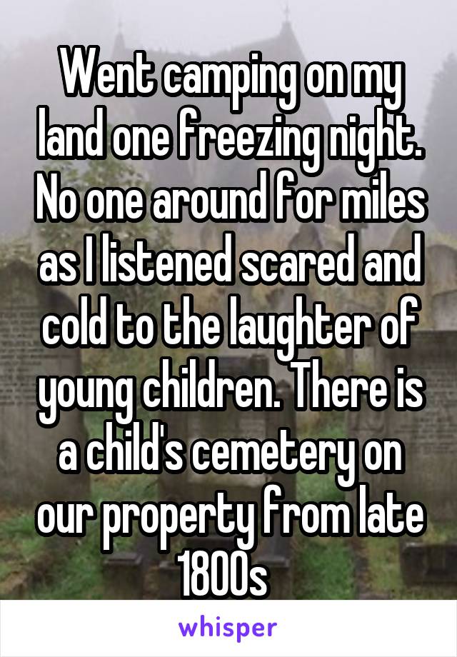 Went camping on my land one freezing night. No one around for miles as I listened scared and cold to the laughter of young children. There is a child's cemetery on our property from late 1800s  