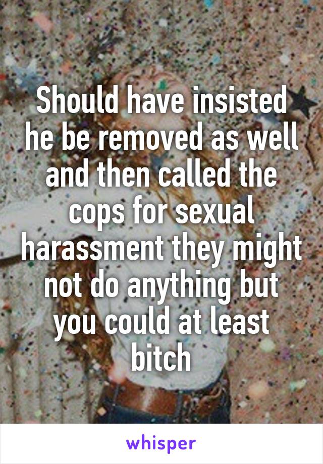 Should have insisted he be removed as well and then called the cops for sexual harassment they might not do anything but you could at least bitch