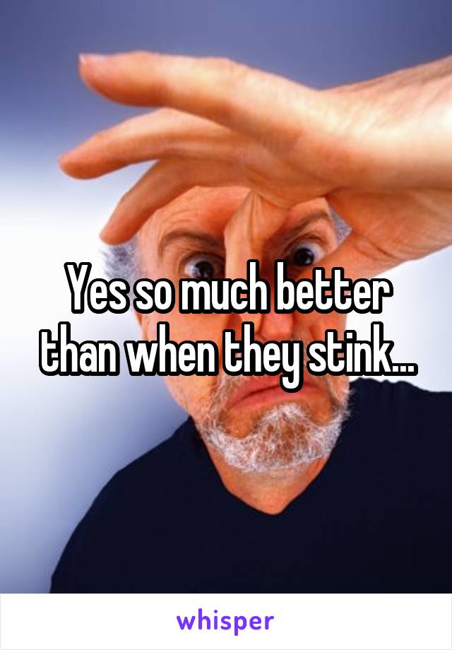 Yes so much better than when they stink...