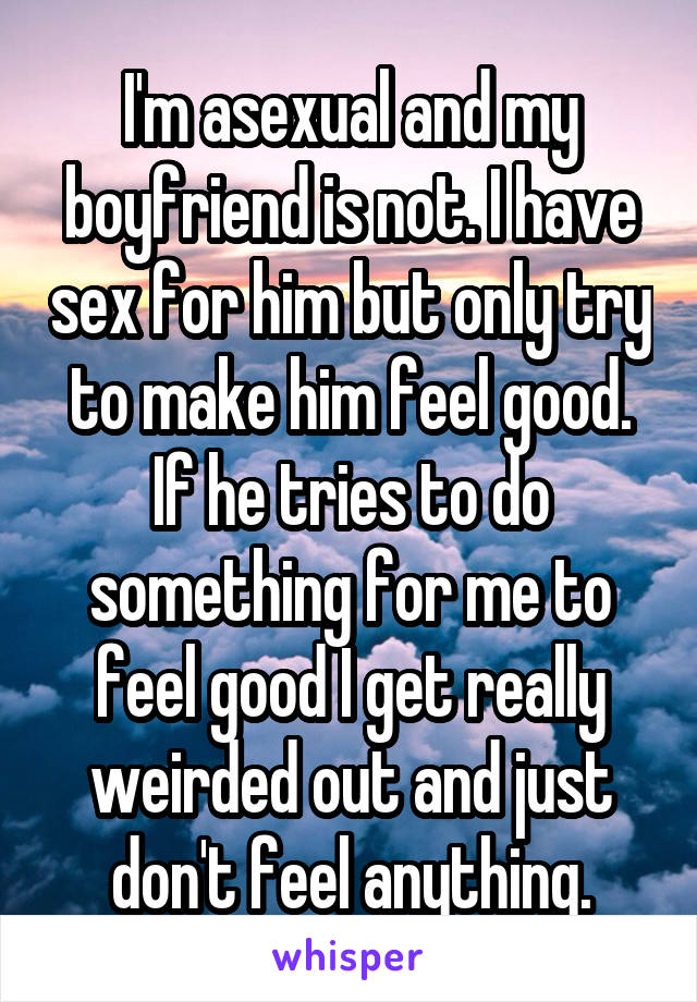 I'm asexual and my boyfriend is not. I have sex for him but only try to make him feel good. If he tries to do something for me to feel good I get really weirded out and just don't feel anything.