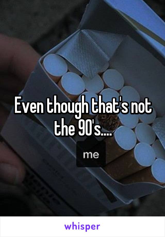 Even though that's not the 90's....