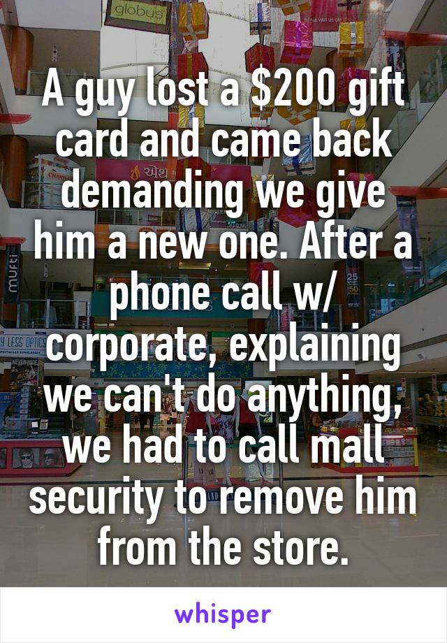 A guy lost a $200 gift card and came back demanding we give him a new one. After a phone call w/ corporate, explaining we can't do anything, we had to call mall security to remove him from the store.
