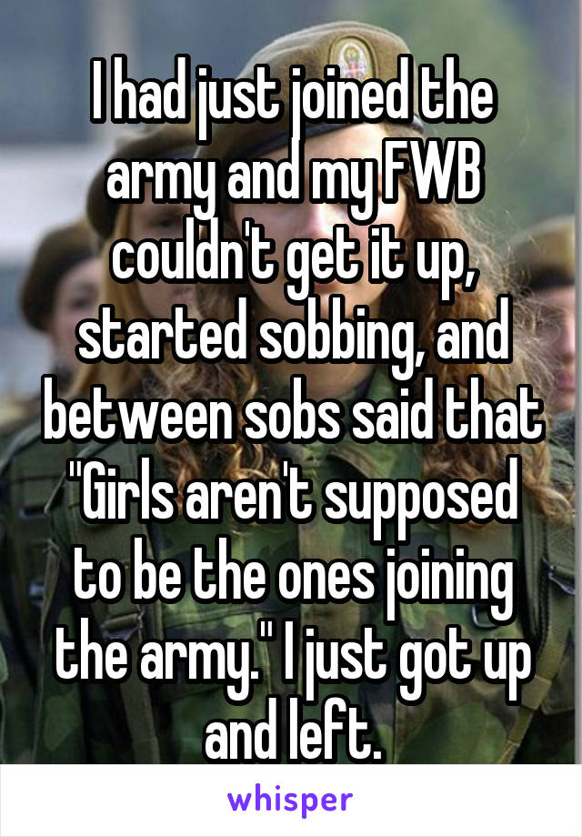 I had just joined the army and my FWB couldn't get it up, started sobbing, and between sobs said that "Girls aren't supposed to be the ones joining the army." I just got up and left.