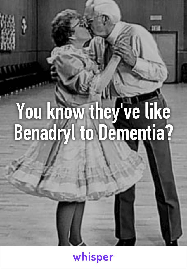 You know they've like Benadryl to Dementia? 