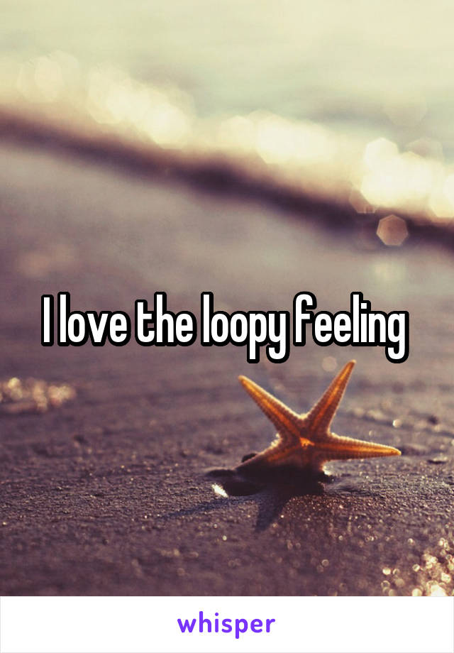 I love the loopy feeling 