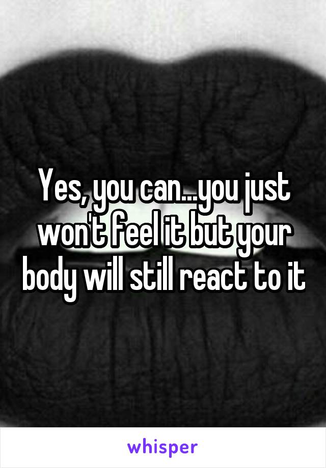 Yes, you can...you just won't feel it but your body will still react to it