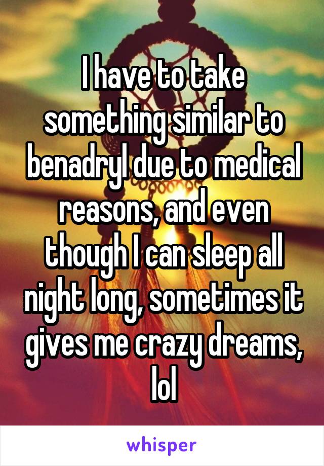 I have to take something similar to benadryl due to medical reasons, and even though I can sleep all night long, sometimes it gives me crazy dreams, lol