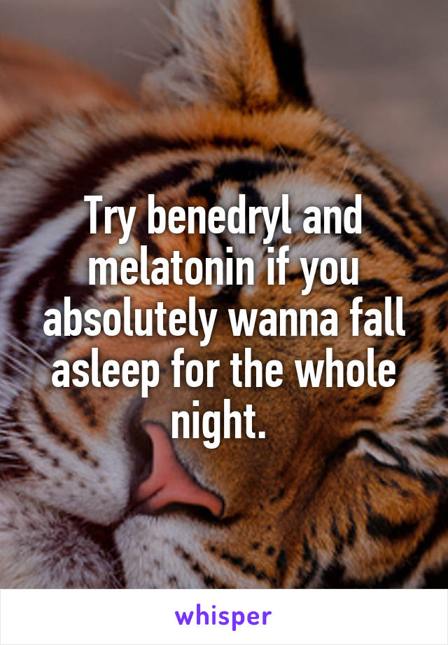 Try benedryl and melatonin if you absolutely wanna fall asleep for the whole night. 