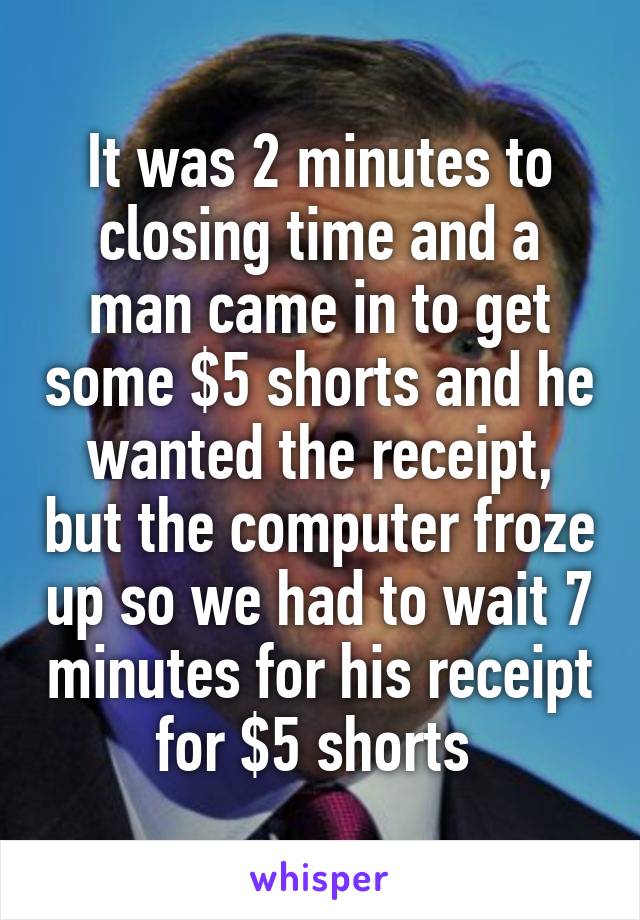It was 2 minutes to closing time and a man came in to get some $5 shorts and he wanted the receipt, but the computer froze up so we had to wait 7 minutes for his receipt for $5 shorts 