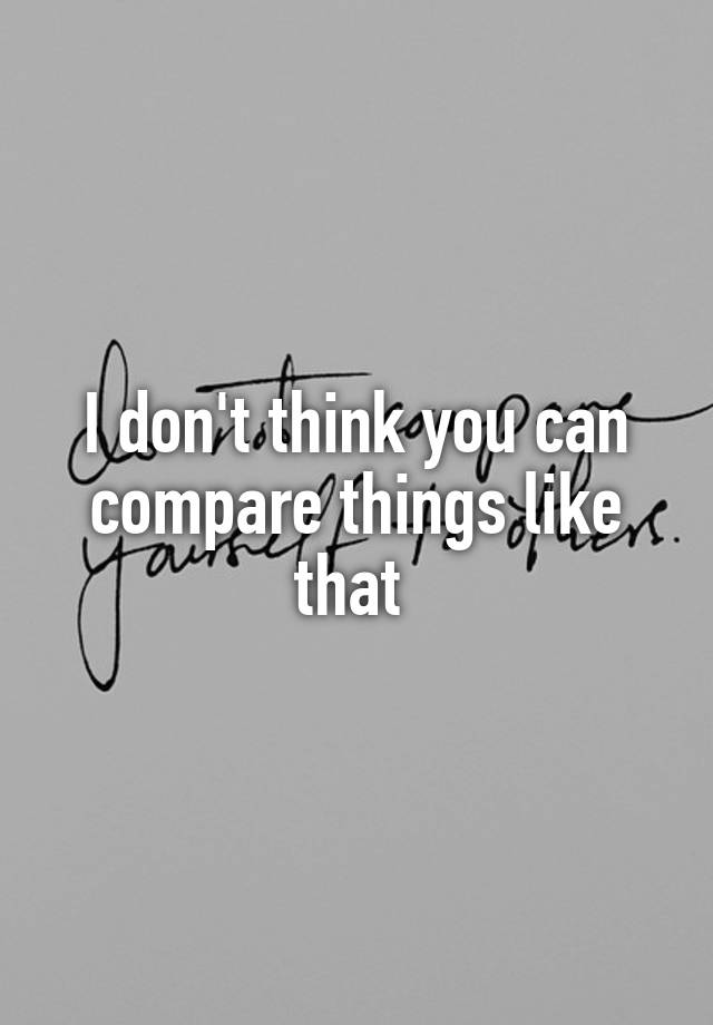 i-don-t-think-you-can-compare-things-like-that