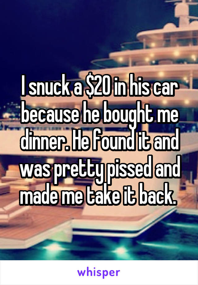 I snuck a $20 in his car because he bought me dinner. He found it and was pretty pissed and made me take it back. 