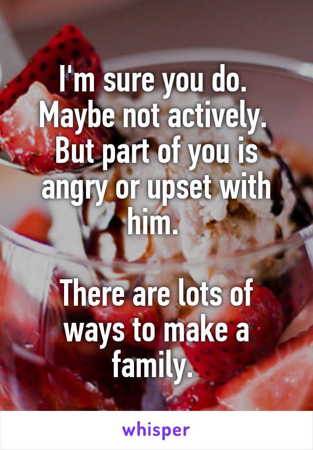 I'm sure you do. 
Maybe not actively. 
But part of you is angry or upset with him. 

There are lots of ways to make a family. 