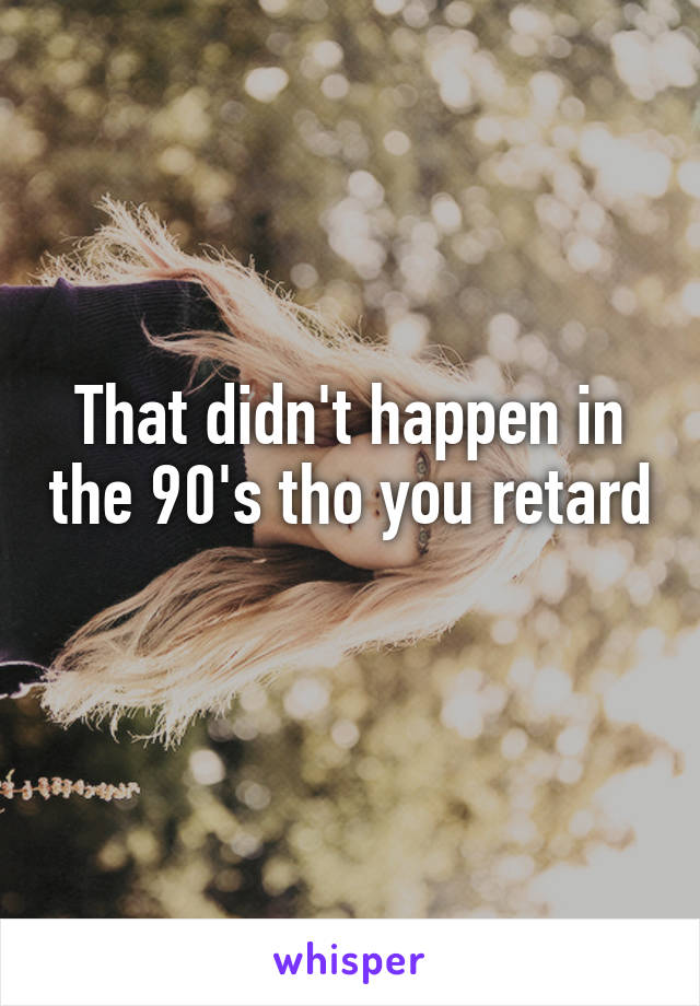 That didn't happen in the 90's tho you retard 