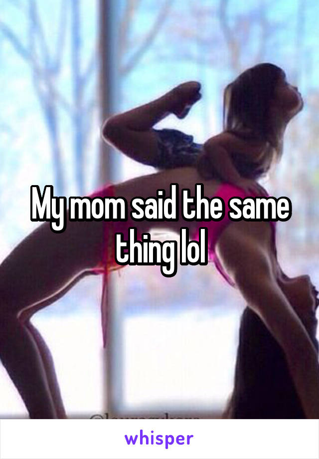 My mom said the same thing lol