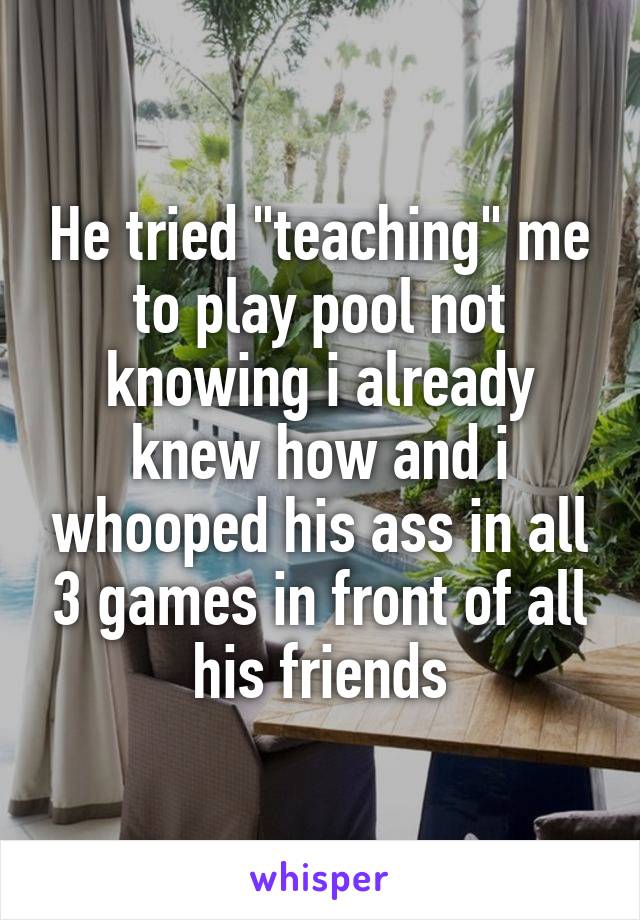 He tried "teaching" me to play pool not knowing i already knew how and i whooped his ass in all 3 games in front of all his friends