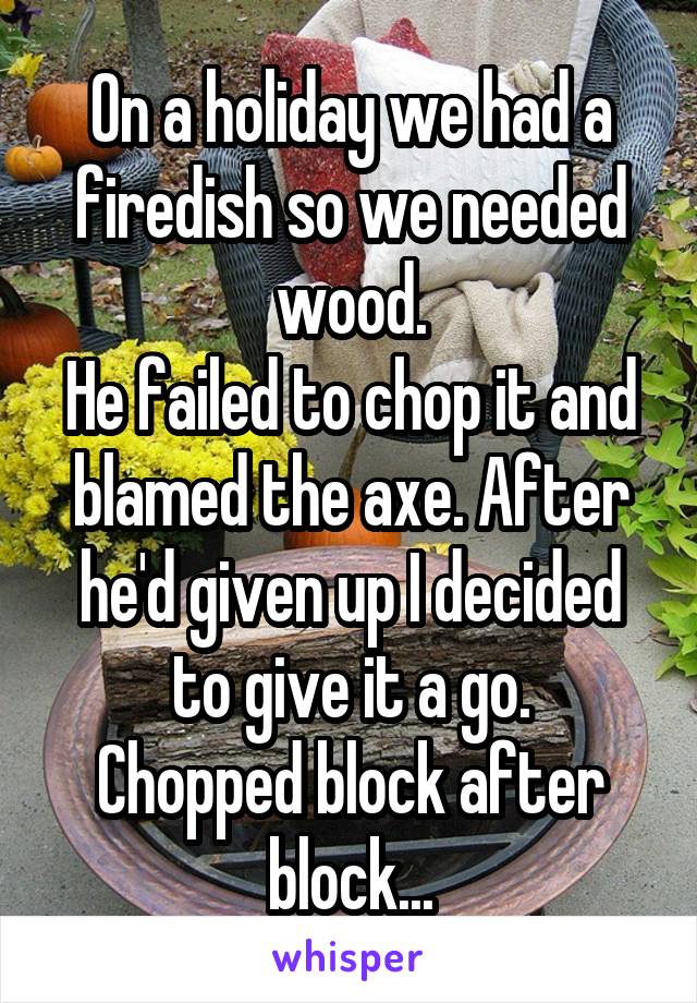 On a holiday we had a firedish so we needed wood.
He failed to chop it and blamed the axe. After he'd given up I decided to give it a go.
Chopped block after block...