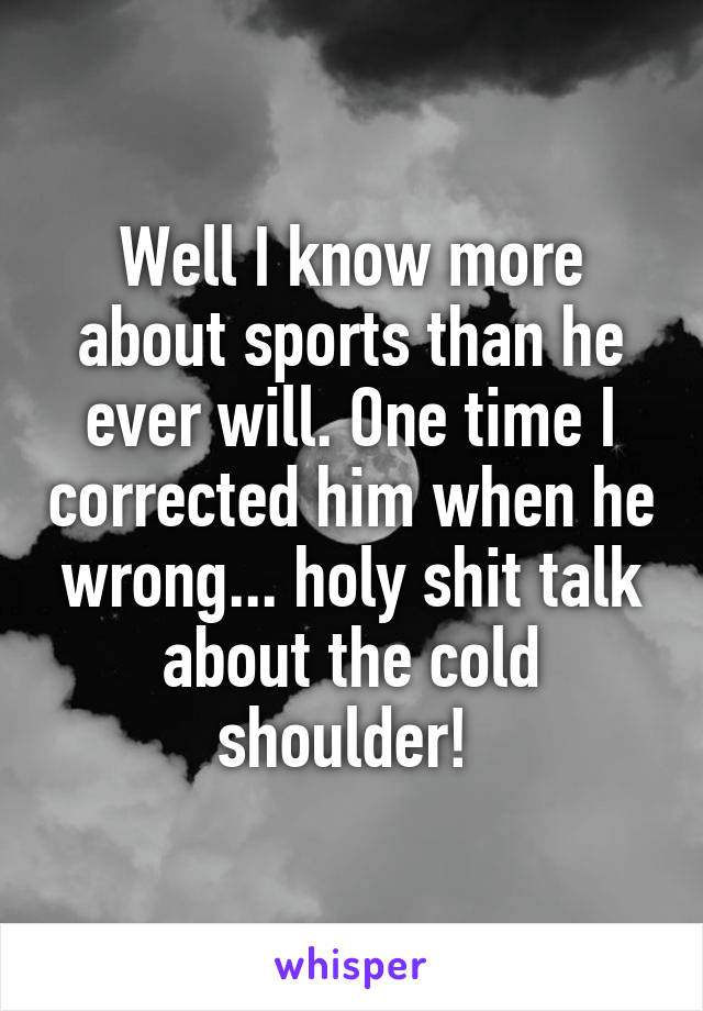 Well I know more about sports than he ever will. One time I corrected him when he wrong... holy shit talk about the cold shoulder! 