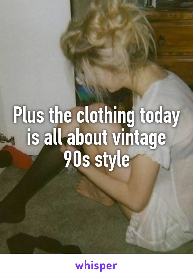 Plus the clothing today is all about vintage 90s style