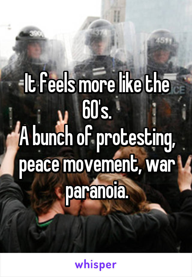 It feels more like the 60's.
A bunch of protesting, peace movement, war paranoia.