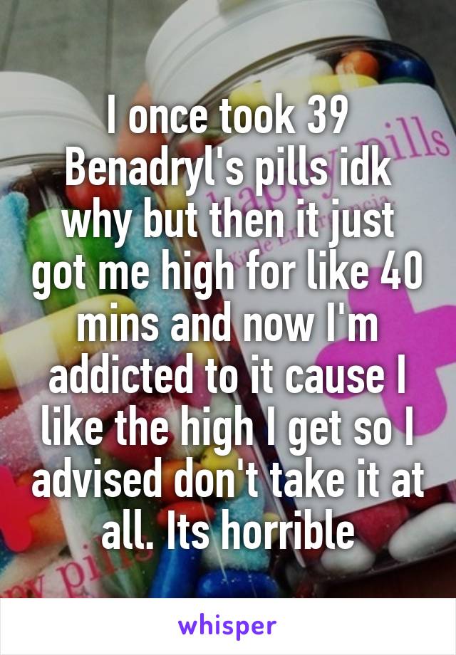I once took 39 Benadryl's pills idk why but then it just got me high for like 40 mins and now I'm addicted to it cause I like the high I get so I advised don't take it at all. Its horrible